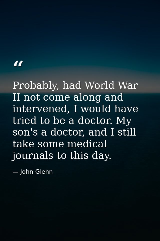 Probably, had World War II not come along and intervened, I would have tried to be a doctor. My son's a doctor, and I st — John Glenn