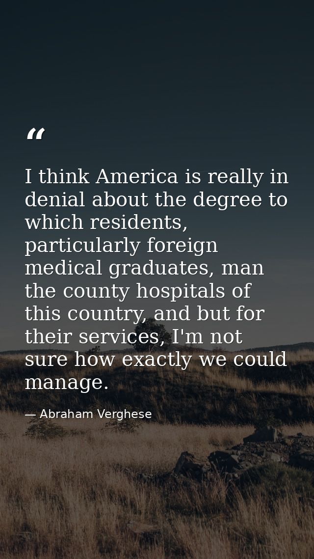 I think America is really in denial about the degree to which residents, particularly foreign medical graduates, man the — Abraham Verghese
