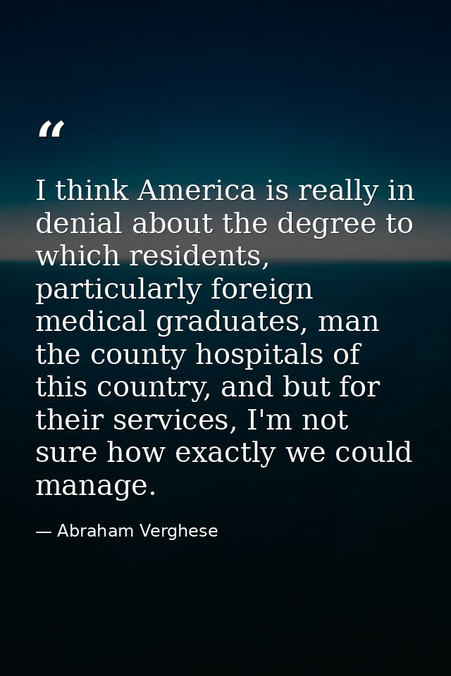 I think America is really in denial about the degree to which residents, particularly foreign medical graduates, man the — Abraham Verghese