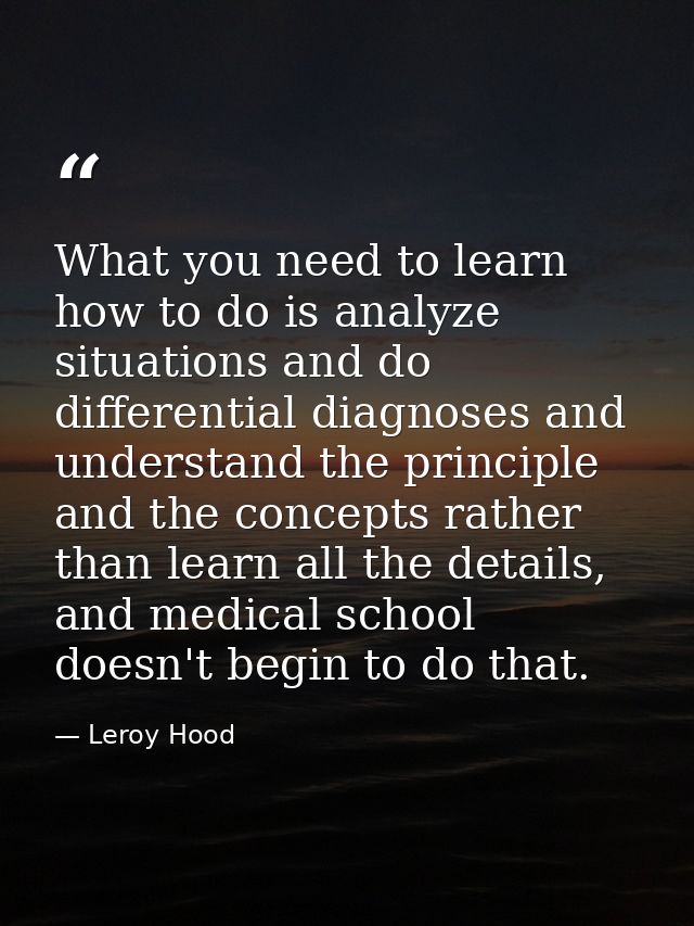 What you need to learn how to do is analyze situations and do differential diagnoses and understand the principle and th — Leroy Hood