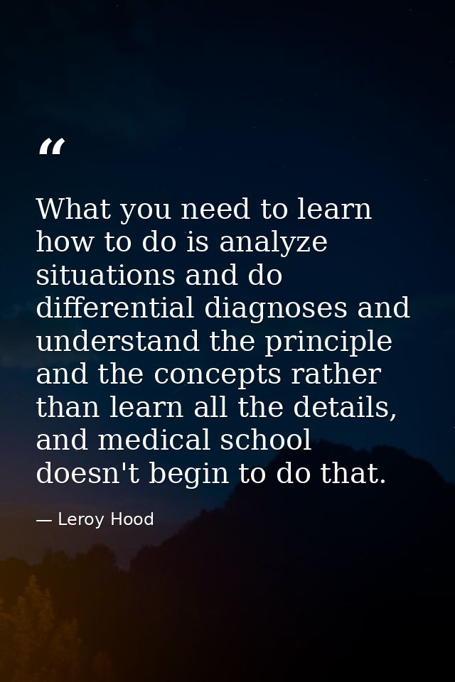 What you need to learn how to do is analyze situations and do differential diagnoses and understand the principle and th — Leroy Hood