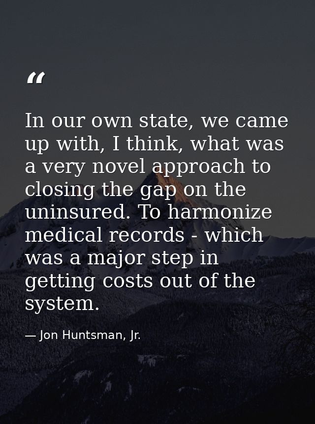 In our own state, we came up with, I think, what was a very novel approach to closing the gap on the uninsured. To harmo — Jon Huntsman, Jr.