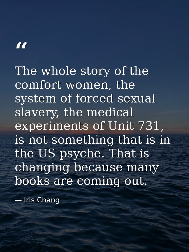 The whole story of the comfort women, the system of forced sexual slavery, the medical experiments of Unit 731, is not s — Iris Chang