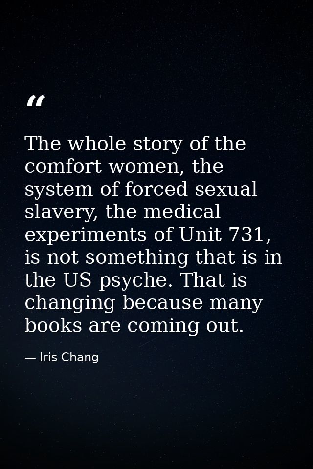 The whole story of the comfort women, the system of forced sexual slavery, the medical experiments of Unit 731, is not s — Iris Chang