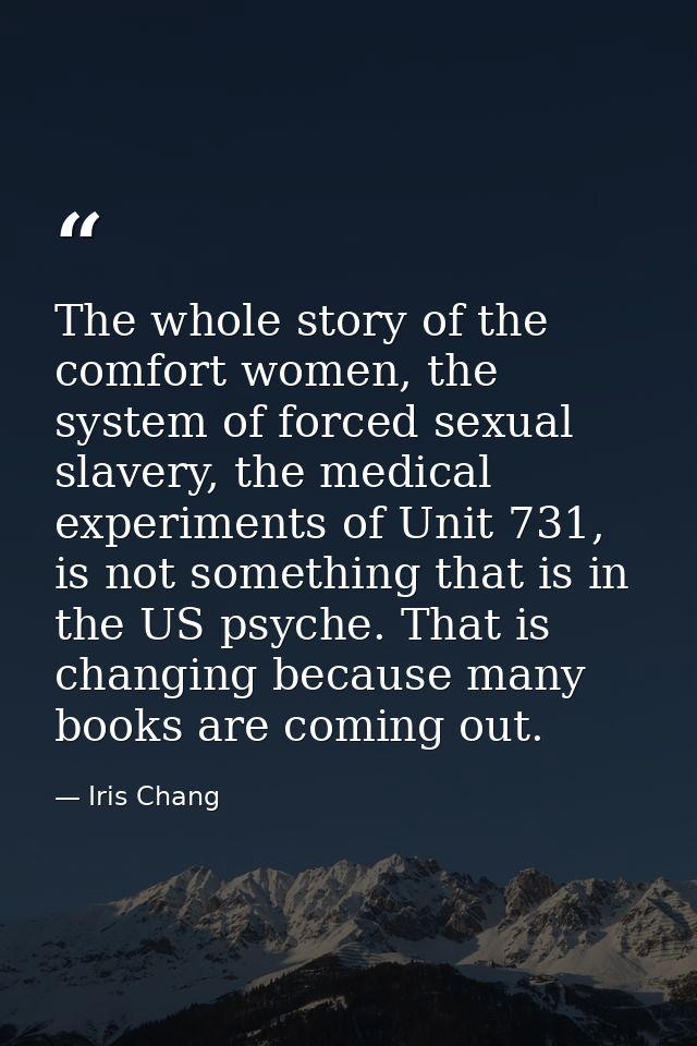 The whole story of the comfort women, the system of forced sexual slavery, the medical experiments of Unit 731, is not s — Iris Chang