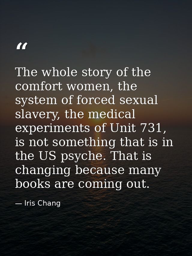 The whole story of the comfort women, the system of forced sexual slavery, the medical experiments of Unit 731, is not s — Iris Chang