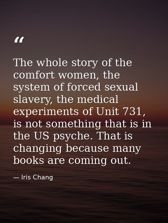 The whole story of the comfort women, the system of forced sexual slavery, the medical experiments of Unit 731, is not s — Iris Chang