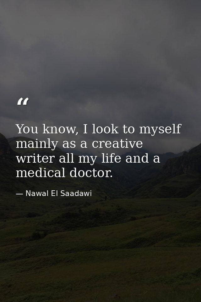 You know, I look to myself mainly as a creative writer all my life and a medical doctor. — Nawal El Saadawi