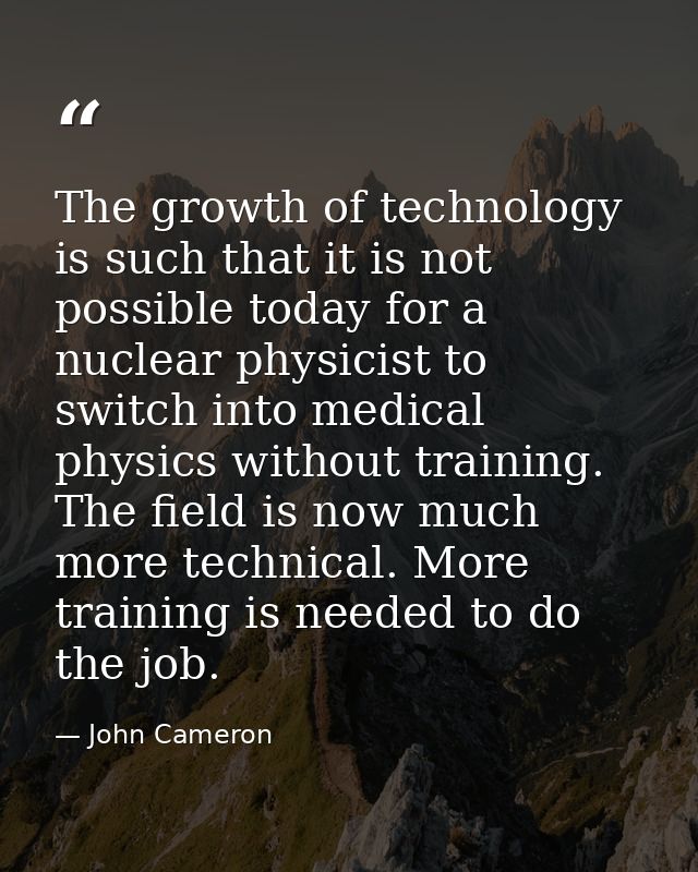 The growth of technology is such that it is not possible today for a nuclear physicist to switch into medical physics wi — John Cameron