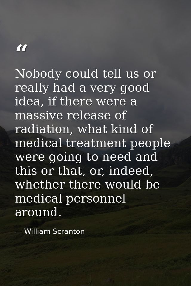 Nobody could tell us or really had a very good idea, if there were a massive release of radiation, what kind of medical  — William Scranton