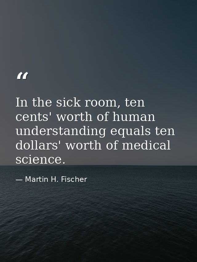 In the sick room, ten cents' worth of human understanding equals ten dollars' worth of medical science. — Martin H. Fischer