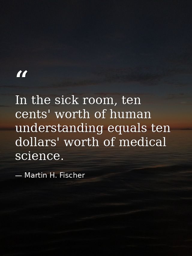 In the sick room, ten cents' worth of human understanding equals ten dollars' worth of medical science. — Martin H. Fischer