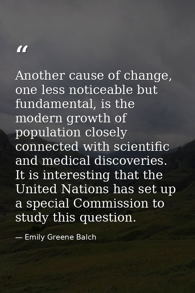 Another cause of change, one less noticeable but fundamental, is the modern growth of population closely connected with  — Emily Greene Balch
