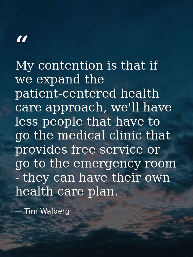 My contention is that if we expand the patient-centered health care approach, we'll have less people that have to go the — Tim Walberg
