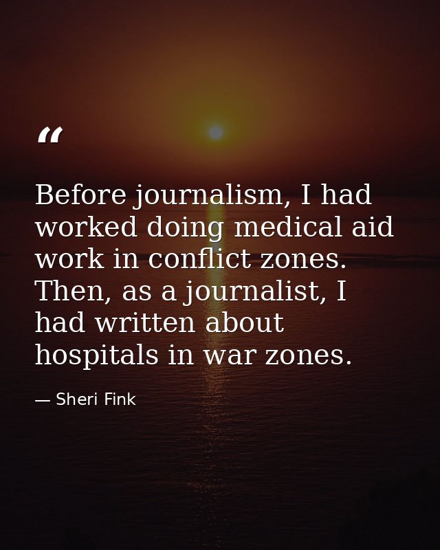 Before journalism, I had worked doing medical aid work in conflict zones. Then, as a journalist, I had written about hos — Sheri Fink