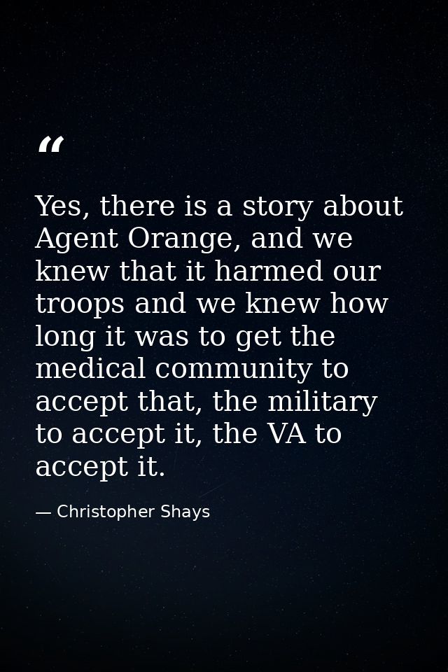 Yes, there is a story about Agent Orange, and we knew that it harmed our troops and we knew how long it was to get the m — Christopher Shays
