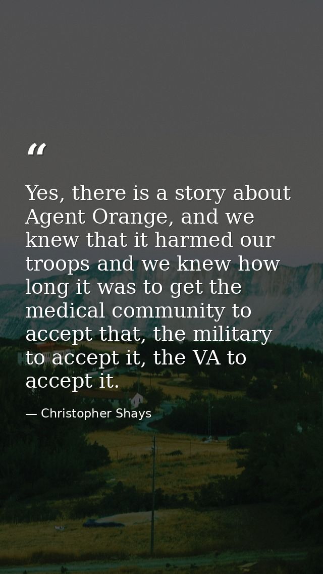 Yes, there is a story about Agent Orange, and we knew that it harmed our troops and we knew how long it was to get the m — Christopher Shays