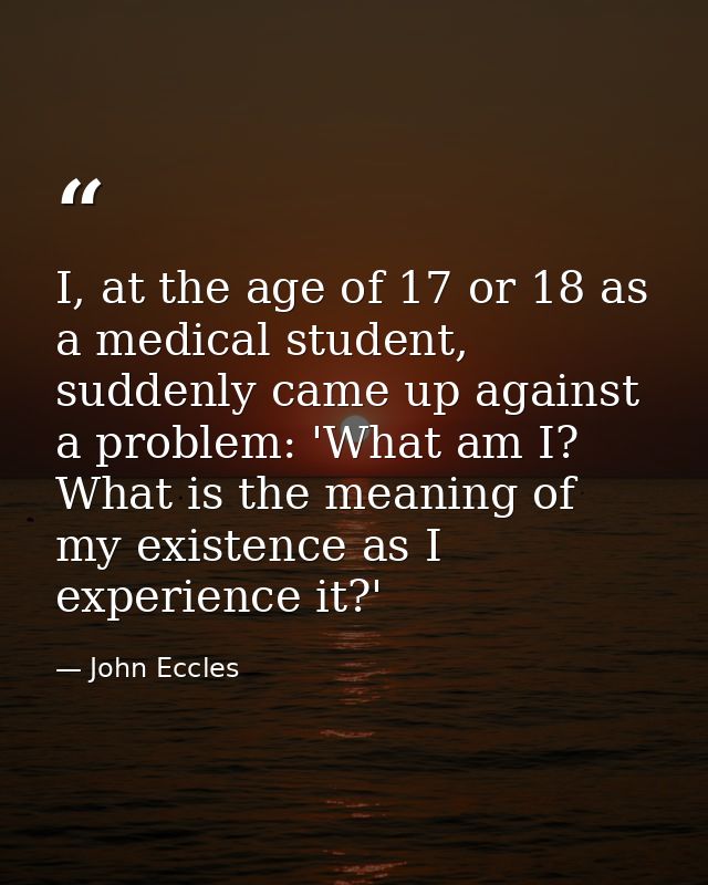 I, at the age of 17 or 18 as a medical student, suddenly came up against a problem: 'What am I? What is the meaning of m — John Eccles