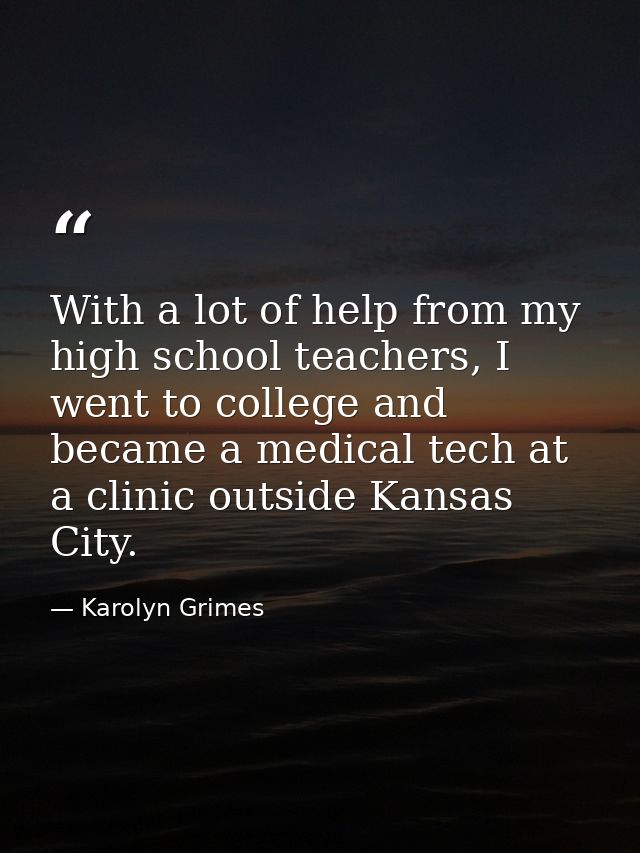 With a lot of help from my high school teachers, I went to college and became a medical tech at a clinic outside Kansas  — Karolyn Grimes