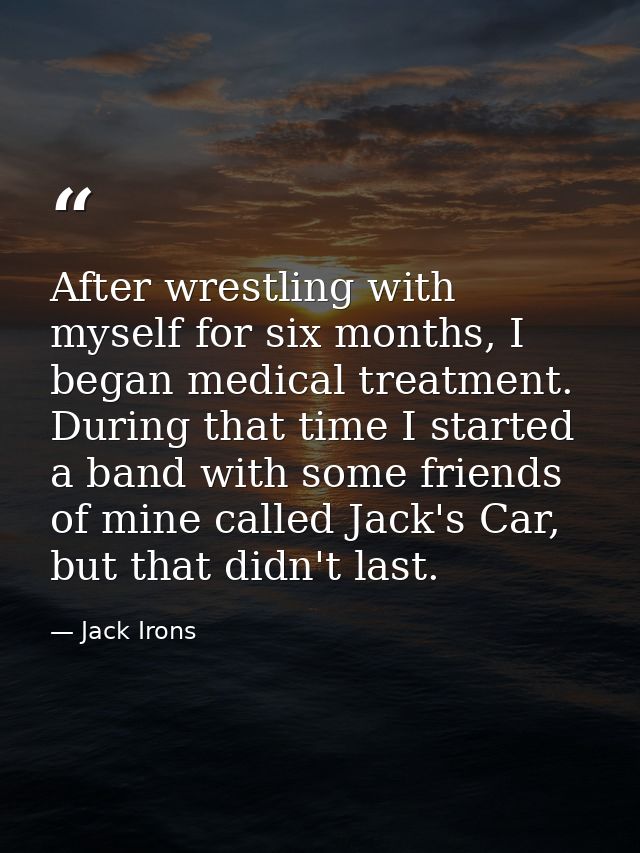 After wrestling with myself for six months, I began medical treatment. During that time I started a band with some frien — Jack Irons
