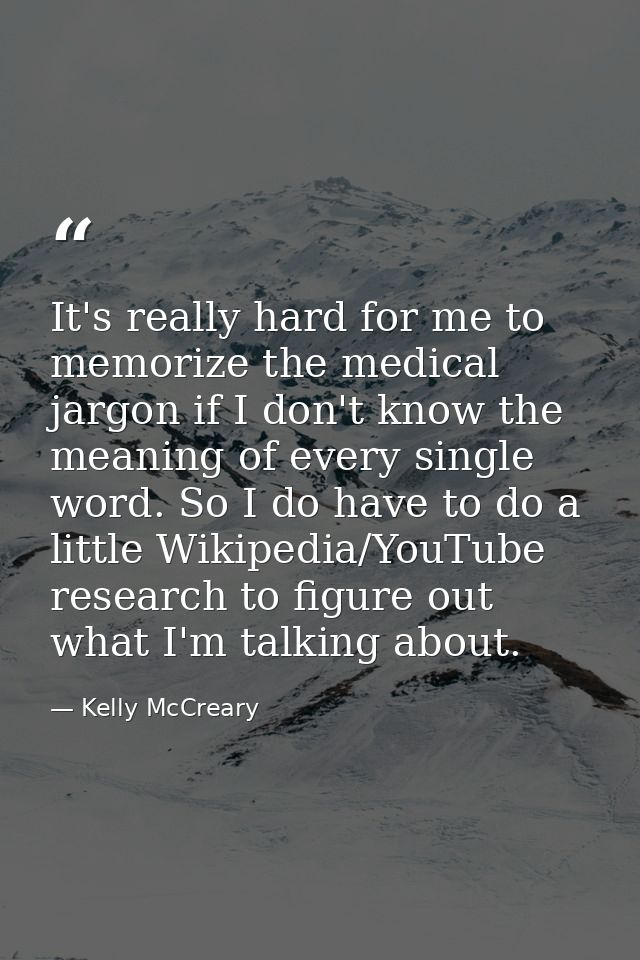 It's really hard for me to memorize the medical jargon if I don't know the meaning of every single word. So I do have to — Kelly McCreary