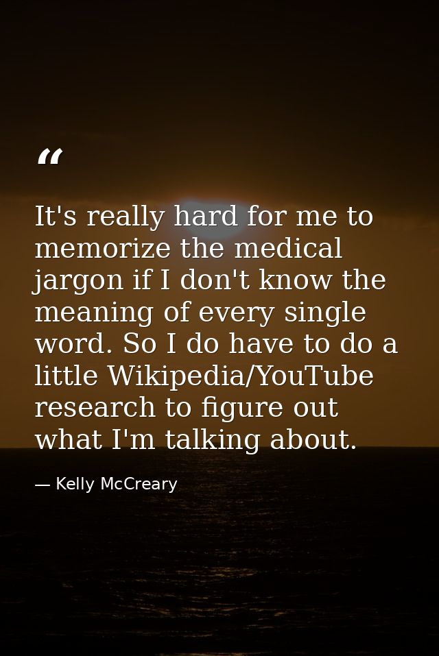 It's really hard for me to memorize the medical jargon if I don't know the meaning of every single word. So I do have to — Kelly McCreary