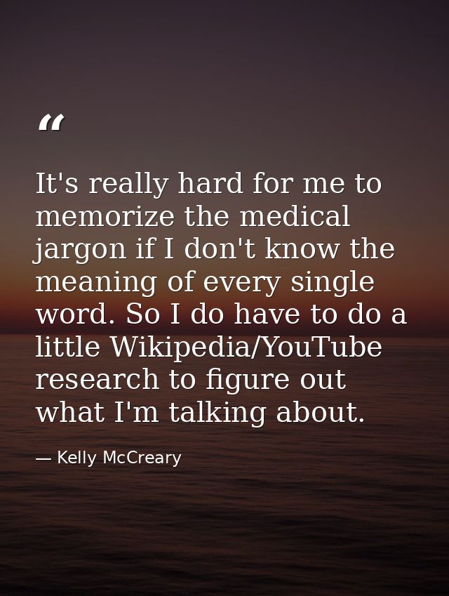 It's really hard for me to memorize the medical jargon if I don't know the meaning of every single word. So I do have to — Kelly McCreary