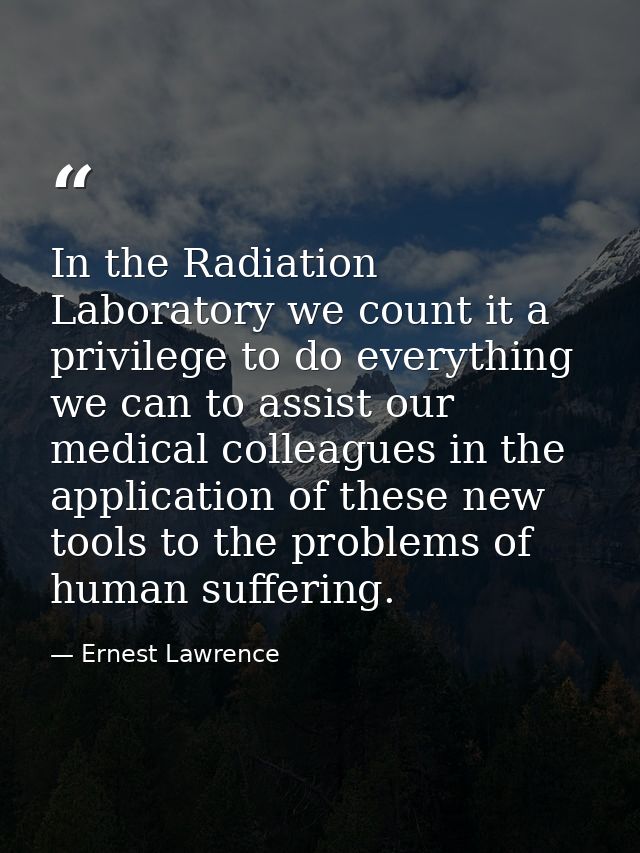 In the Radiation Laboratory we count it a privilege to do everything we can to assist our medical colleagues in the appl — Ernest Lawrence