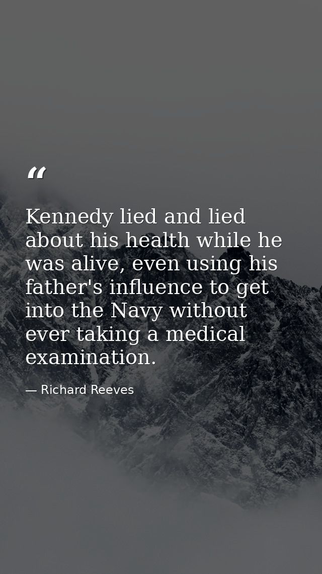 Kennedy lied and lied about his health while he was alive, even using his father's influence to get into the Navy withou — Richard Reeves