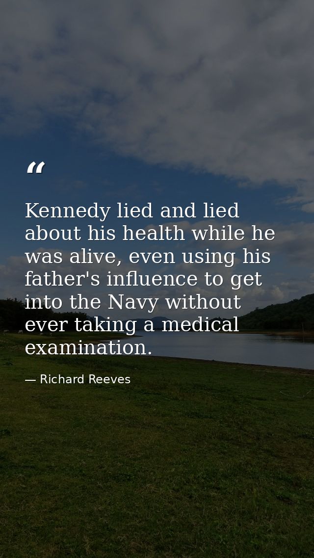 Kennedy lied and lied about his health while he was alive, even using his father's influence to get into the Navy withou — Richard Reeves