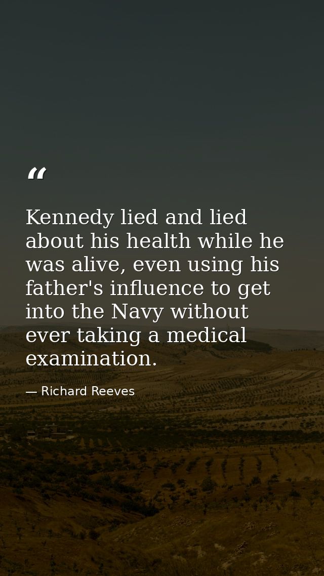 Kennedy lied and lied about his health while he was alive, even using his father's influence to get into the Navy withou — Richard Reeves