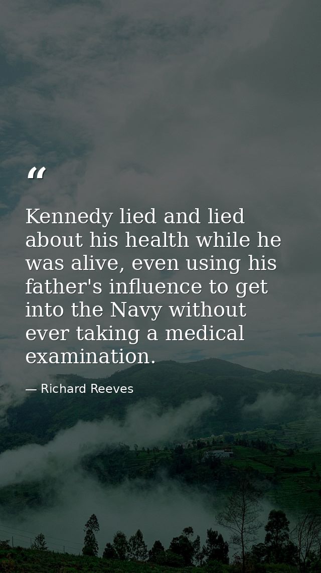 Kennedy lied and lied about his health while he was alive, even using his father's influence to get into the Navy withou — Richard Reeves