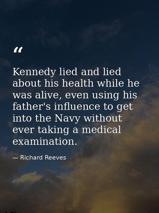 Kennedy lied and lied about his health while he was alive, even using his father's influence to get into the Navy withou — Richard Reeves