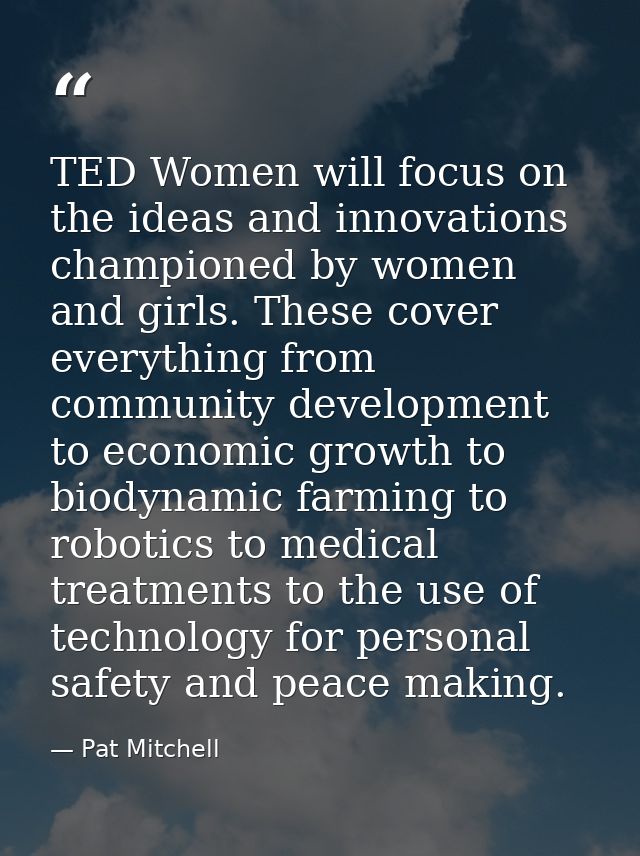 TED Women will focus on the ideas and innovations championed by women and girls. These cover everything from community d — Pat Mitchell