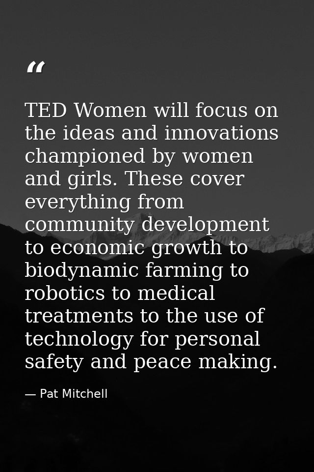 TED Women will focus on the ideas and innovations championed by women and girls. These cover everything from community d — Pat Mitchell