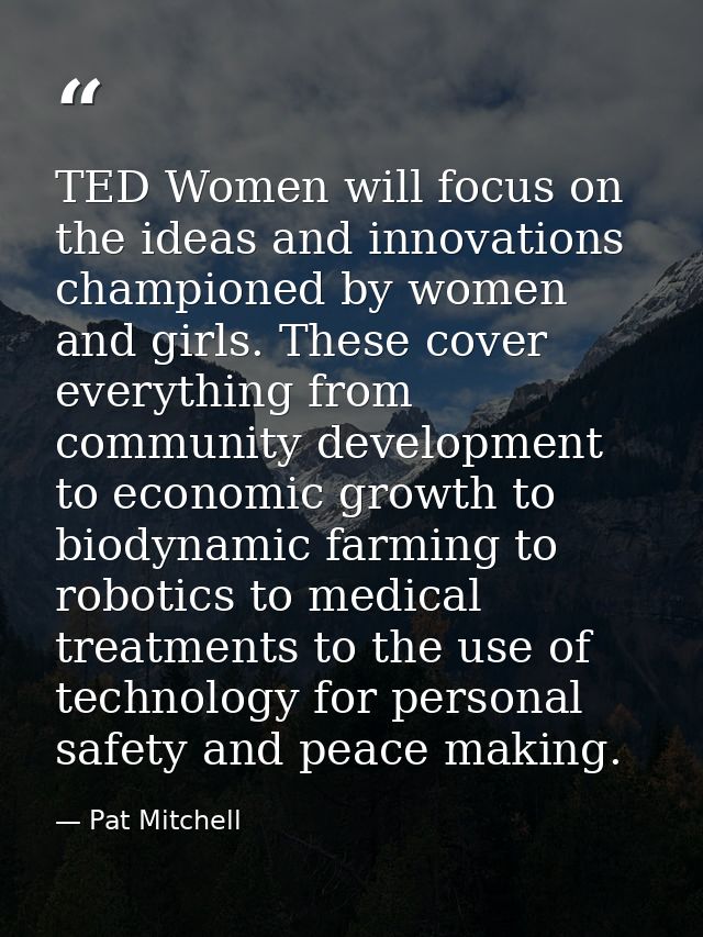 TED Women will focus on the ideas and innovations championed by women and girls. These cover everything from community d — Pat Mitchell