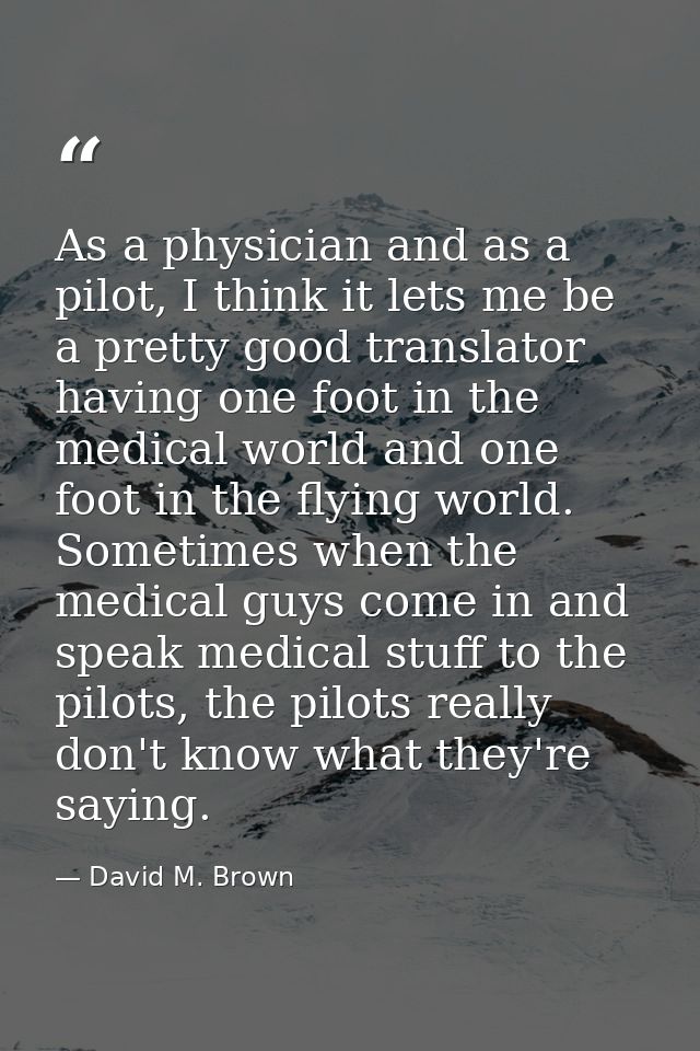 As a physician and as a pilot, I think it lets me be a pretty good translator having one foot in the medical world and o — David M. Brown