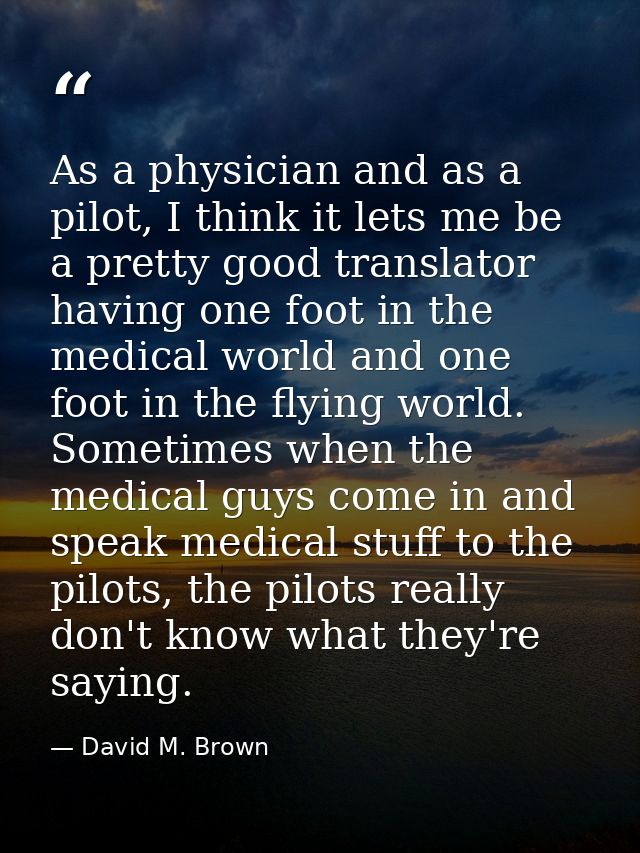 As a physician and as a pilot, I think it lets me be a pretty good translator having one foot in the medical world and o — David M. Brown