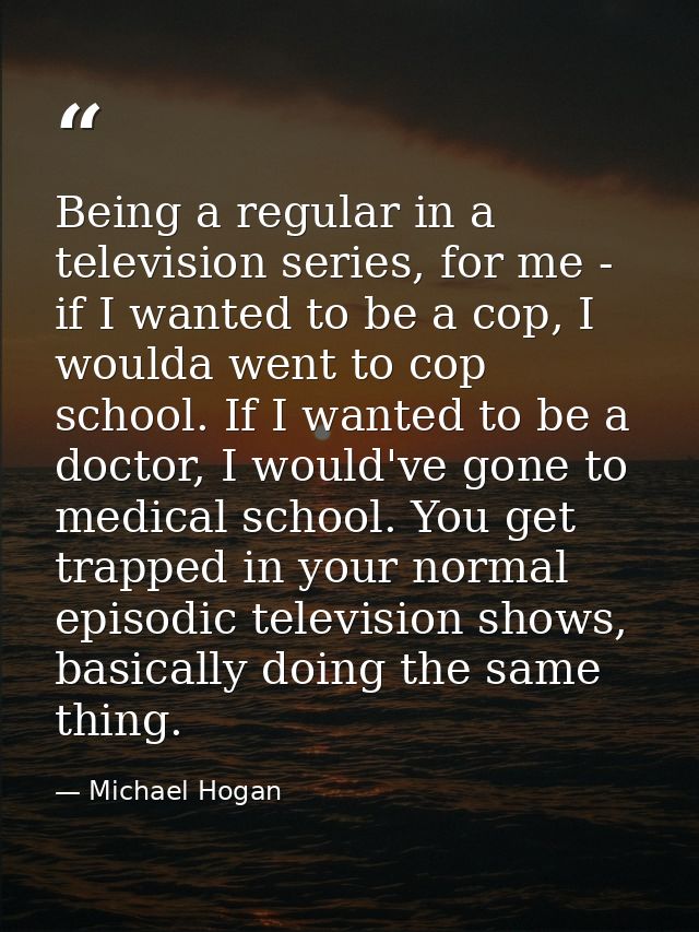 Being a regular in a television series, for me - if I wanted to be a cop, I woulda went to cop school. If I wanted to be — Michael Hogan