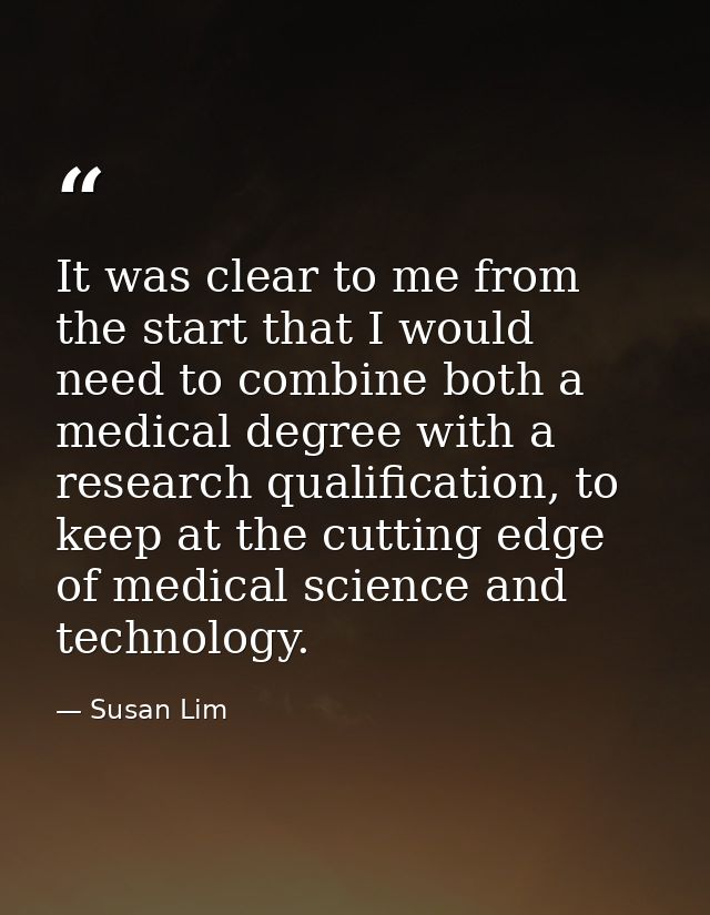 It was clear to me from the start that I would need to combine both a medical degree with a research qualification, to k — Susan Lim