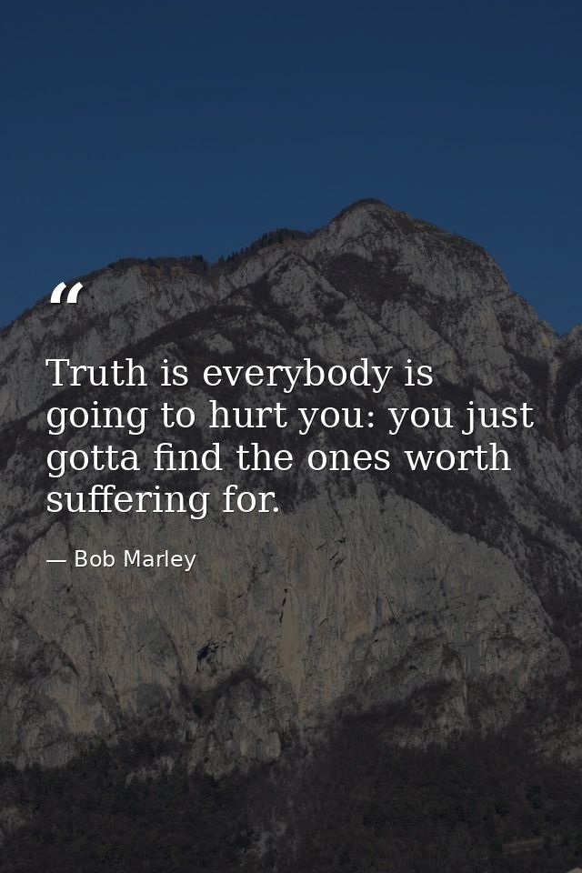 Truth is everybody is going to hurt you: you just gotta find the ones worth suffering for. — Bob Marley