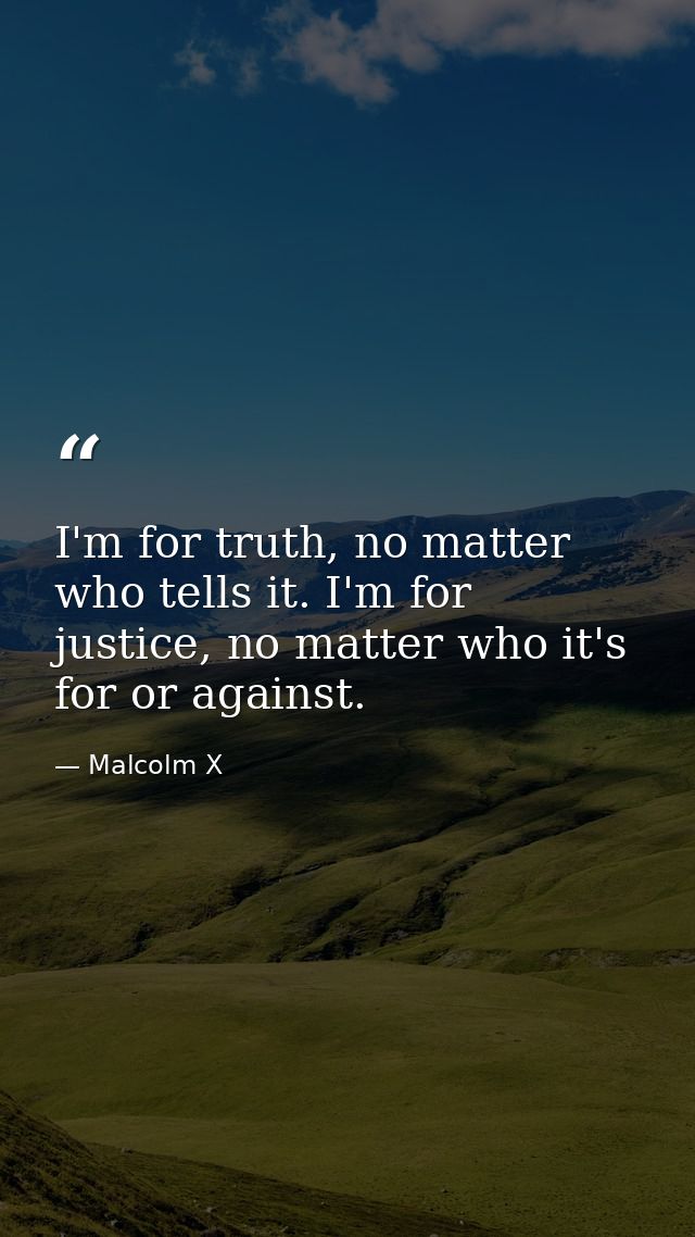I'm for truth, no matter who tells it. I'm for justice, no matter who it's for or against. — Malcolm X