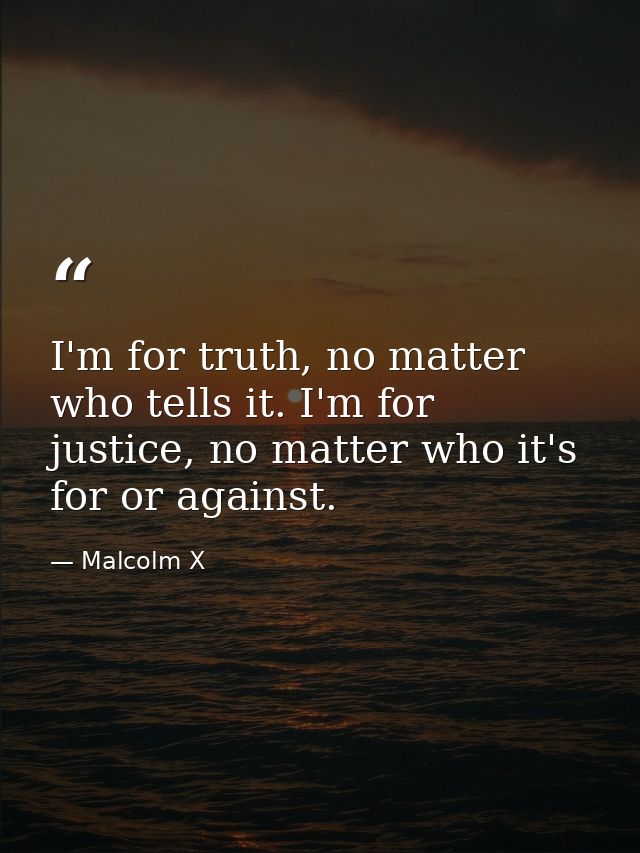 I'm for truth, no matter who tells it. I'm for justice, no matter who it's for or against. — Malcolm X
