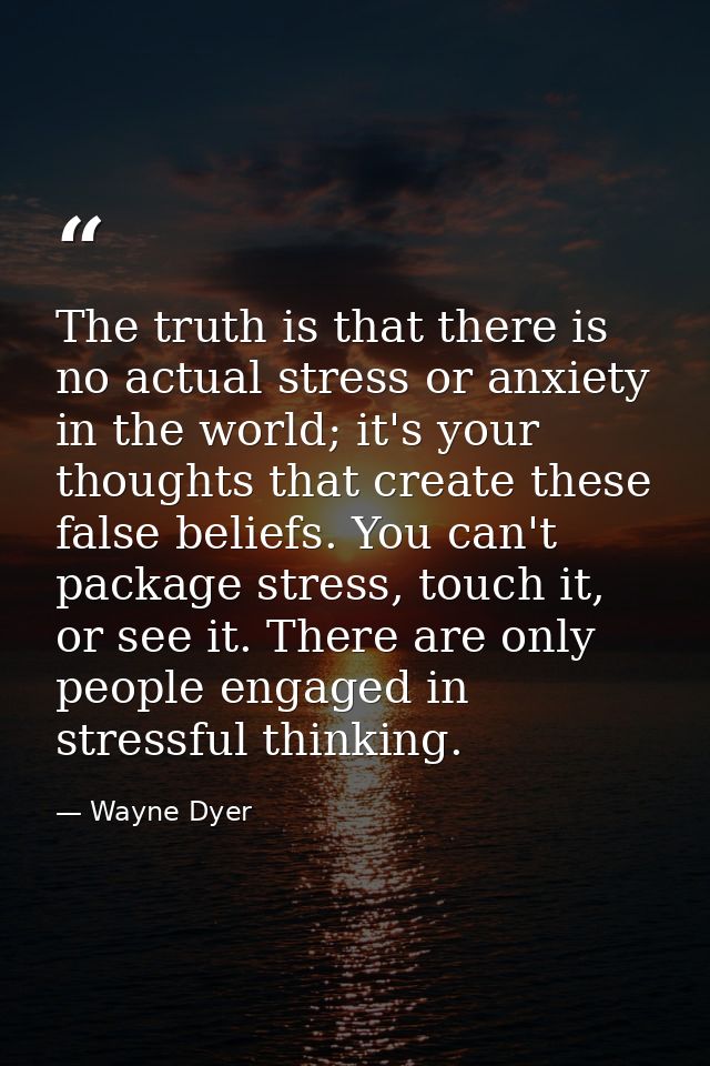 The truth is that there is no actual stress or anxiety in the world; it's your thoughts that create these false beliefs. — Wayne Dyer
