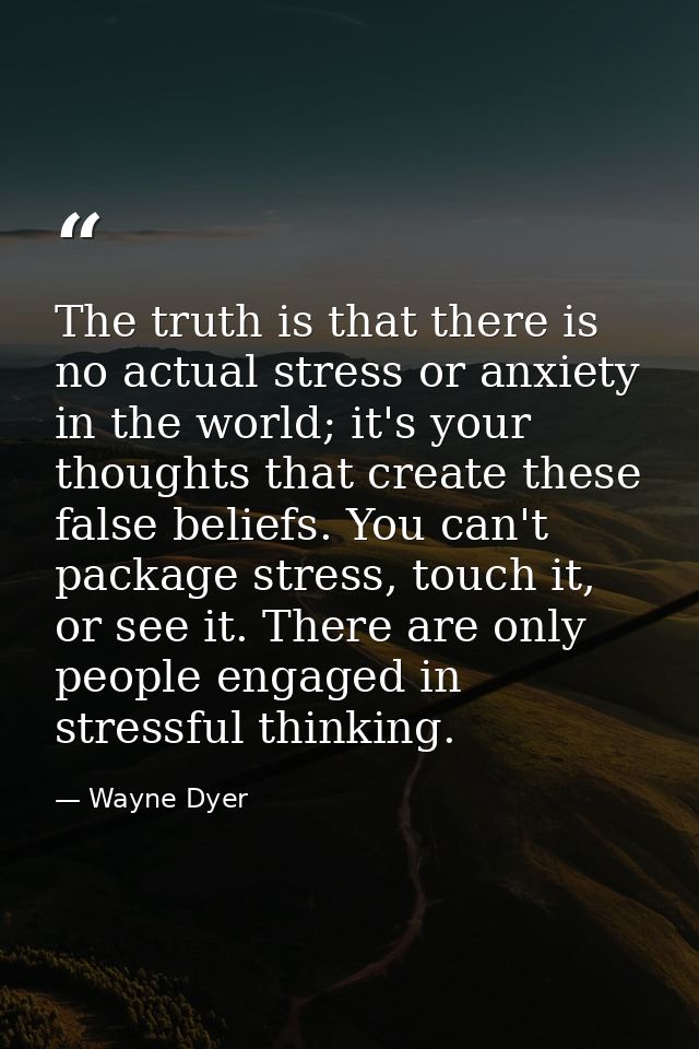 The truth is that there is no actual stress or anxiety in the world; it's your thoughts that create these false beliefs. — Wayne Dyer