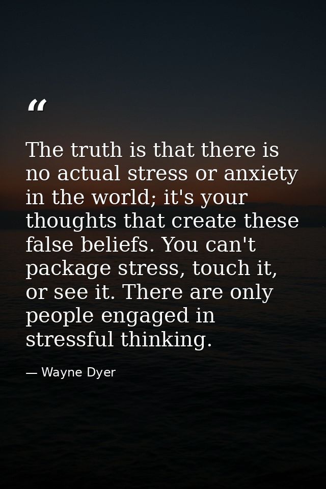 The truth is that there is no actual stress or anxiety in the world; it's your thoughts that create these false beliefs. — Wayne Dyer