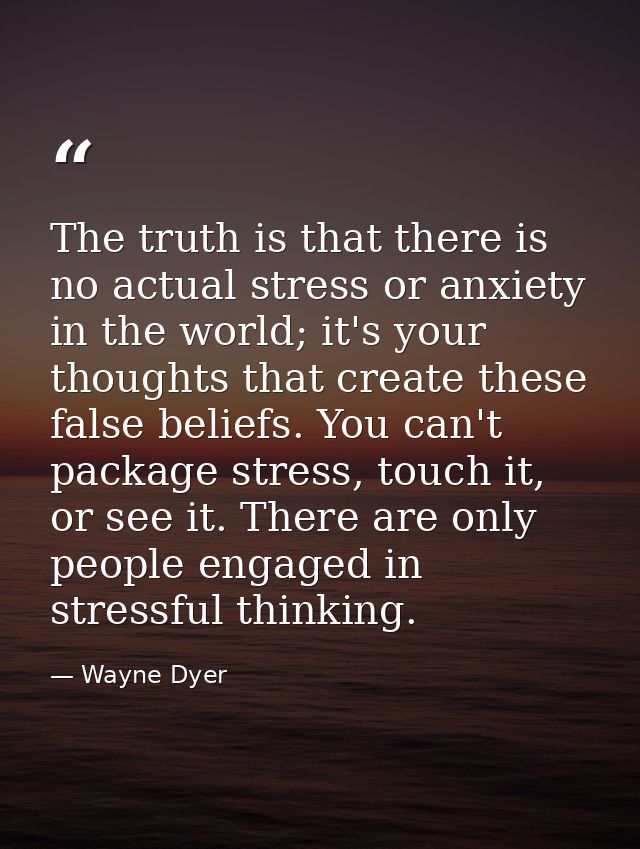 The truth is that there is no actual stress or anxiety in the world; it's your thoughts that create these false beliefs. — Wayne Dyer