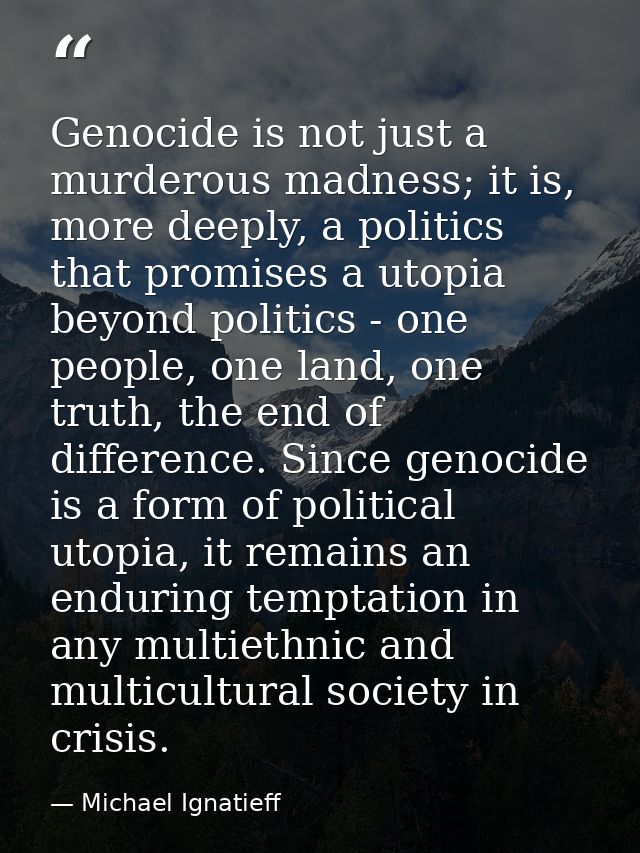 Genocide is not just a murderous madness; it is, more deeply, a politics that promises a utopia beyond politics - one pe — Michael Ignatieff