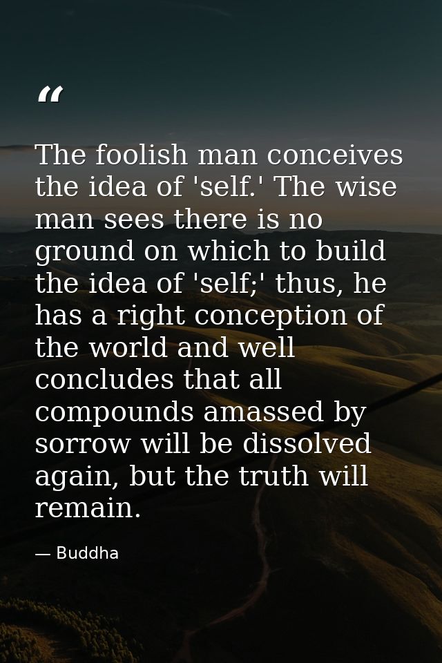 The foolish man conceives the idea of 'self.' The wise man sees there is no ground on which to build the idea of 'self;' — Buddha