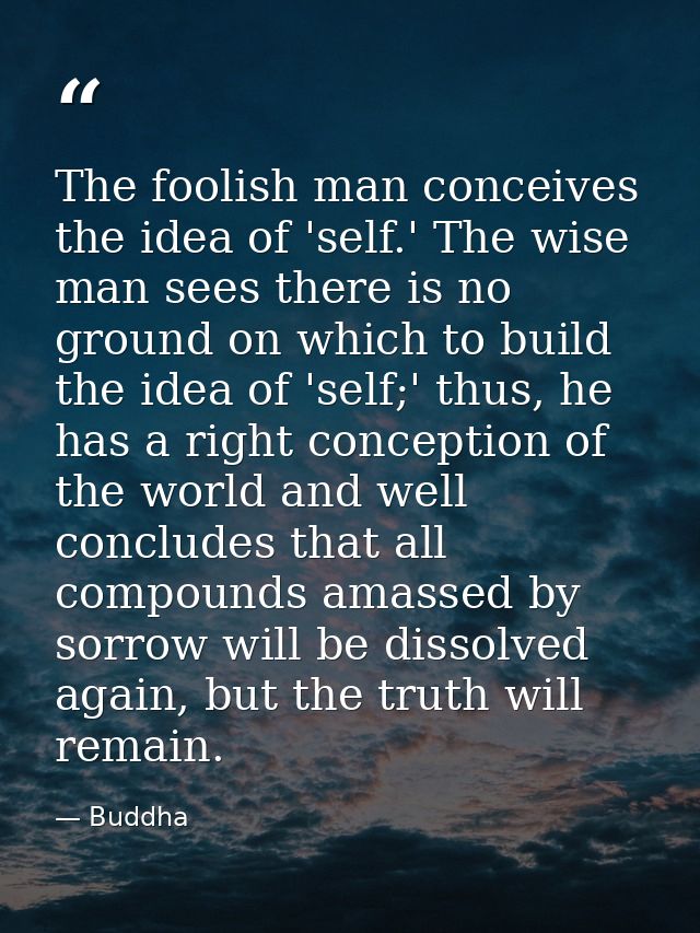 The foolish man conceives the idea of 'self.' The wise man sees there is no ground on which to build the idea of 'self;' — Buddha